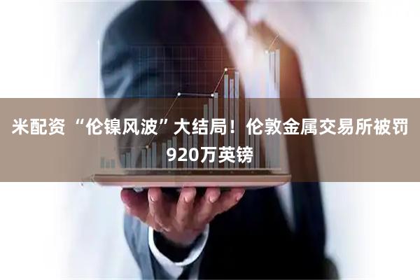 米配资 “伦镍风波”大结局！伦敦金属交易所被罚920万英镑