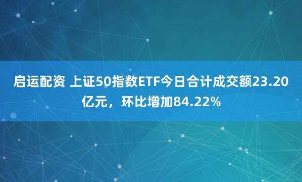 启运配资 上证50指数ETF今日合计成交额23.20亿元，环比增加84.22%