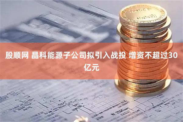 股顺网 晶科能源子公司拟引入战投 增资不超过30亿元