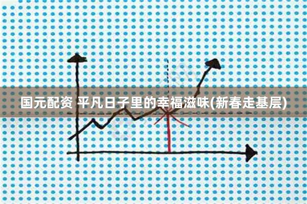国元配资 平凡日子里的幸福滋味(新春走基层)