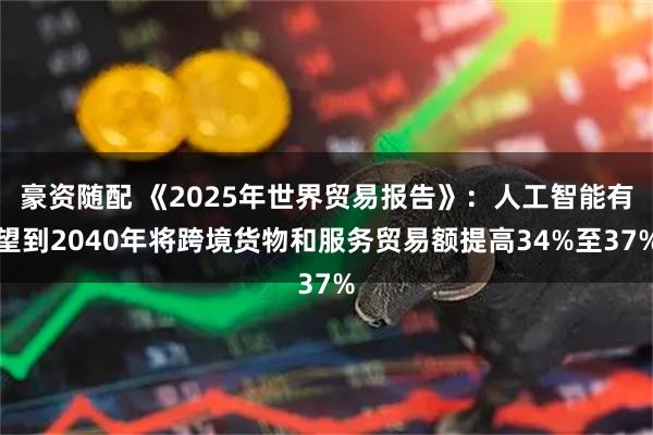 豪资随配 《2025年世界贸易报告》：人工智能有望到2040年将跨境货物和服务贸易额提高34%至37%