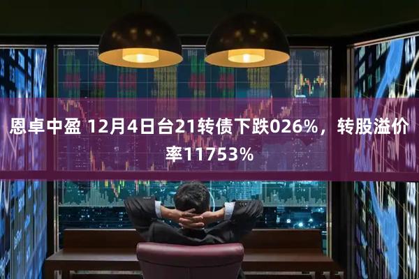 恩卓中盈 12月4日台21转债下跌026%，转股溢价率11753%