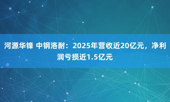 河源华锋 中钢洛耐：2025年营收近20亿元，净利润亏损近1.5亿元