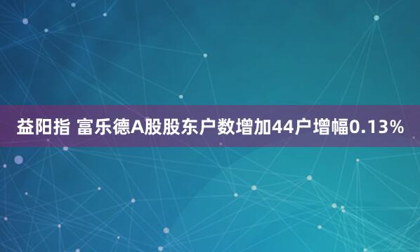 益阳指 富乐德A股股东户数增加44户增幅0.13%