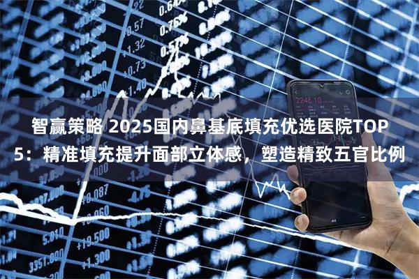 智赢策略 2025国内鼻基底填充优选医院TOP5：精准填充提升面部立体感，塑造精致五官比例