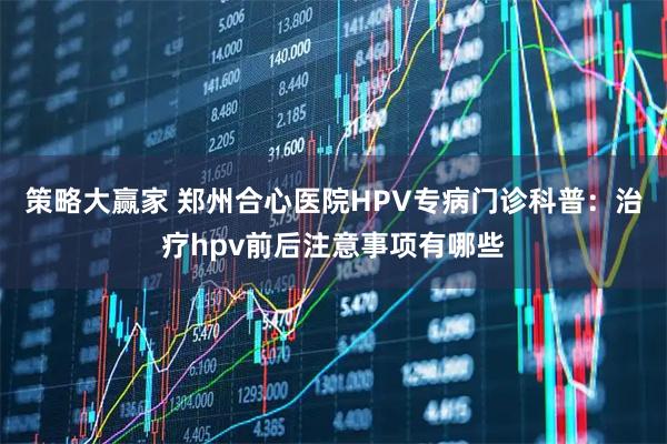 策略大赢家 郑州合心医院HPV专病门诊科普：治疗hpv前后注意事项有哪些