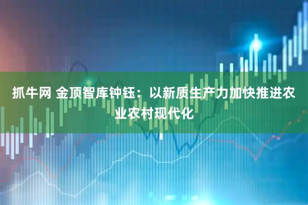 抓牛网 金顶智库钟钰：以新质生产力加快推进农业农村现代化