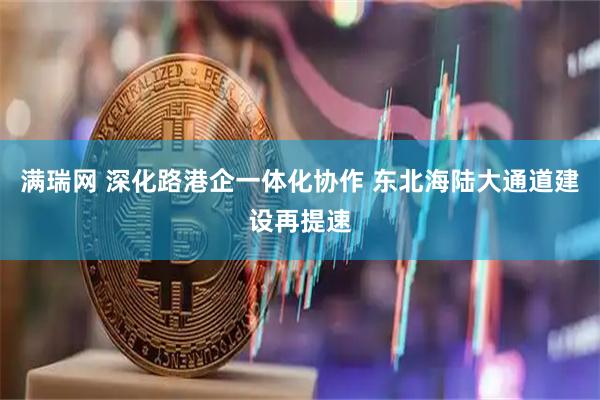 满瑞网 深化路港企一体化协作 东北海陆大通道建设再提速