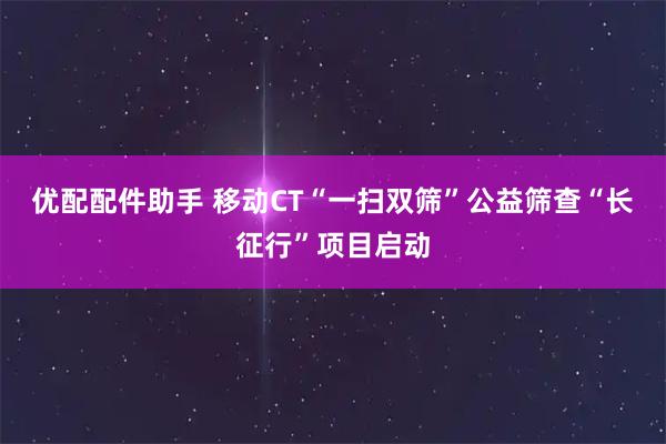 优配配件助手 移动CT“一扫双筛”公益筛查“长征行”项目启动